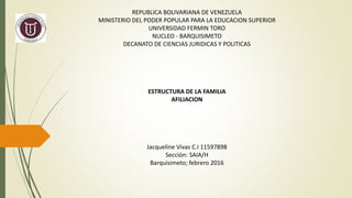 REPUBLICA BOLIVARIANA DE VENEZUELA
MINISTERIO DEL PODER POPULAR PARA LA EDUCACION SUPERIOR
UNIVERSIDAD FERMIN TORO
NUCLEO - BARQUISIMETO
DECANATO DE CIENCIAS JURIDICAS Y POLITICAS
ESTRUCTURA DE LA FAMILIA
AFILIACION
Jacqueline Vivas C.I 11597898
Sección: SAIA/H
Barquisimeto; febrero 2016
 