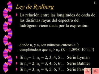 Ley de Rydberg  La relación entre las longitudes de onda de las distintas rayas del espectro del hidrógeno viene dada por la expresión: donde n 1  y n 2  son números enteros > 0 cumpliéndose que  n 2  > n 1 . (R = 1,0968 ·10 7  m –1 ) Si n 1  = 1; n 2  = 2, 3, 4, 5 ...  Serie Lyman Si n 1  = 2; n 2  = 3, 4, 5, 6 ...  Serie Balmer Si n 1  = 3; n 2  = 4, 5, 6, 7 ...  Serie Paschen 