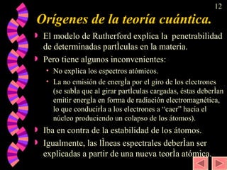 Orígenes de la teoría cuántica. El modelo de Rutherford explica la  penetrabilidad de determinadas partículas en la materia.  Pero tiene algunos inconvenientes: No explica los espectros atómicos. La no emisión de energía por el giro de los electrones (se sabía que al girar partículas cargadas, éstas deberían emitir energía en forma de radiación electromagnética, lo que conduciría a los electrones a “caer” hacia el núcleo produciendo un colapso de los átomos).  Iba en contra de la estabilidad de los átomos. Igualmente, las líneas espectrales deberían ser explicadas a partir de una nueva teoría atómica.  