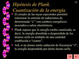 Hipótesis de Plank. Cuantización de la energía. El estudio de las rayas espectrales permitió relacionar la emisión de radiaciones de determinada “    ” con cambios energéticos asociados a saltos electrónicos. Plank supuso que la energía estaba cuantizada, es decir, la energía absorbida o desprendida de los átomos sería un múltiplo de una cantidad establecida o “cuanto”. Así, si un átomo emite radiación de frecuencia “  ”, la energía desprendida por dicho átomo sería:   