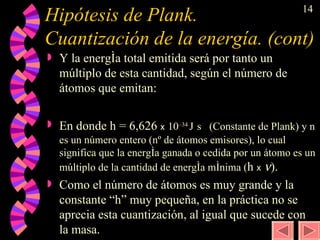 Hipótesis de Plank. Cuantización de la energía. (cont) Y la energía total emitida será por tanto un múltiplo de esta cantidad, según el número de átomos que emitan:  En donde h = 6,626  x   10 –34  J   s  (Constante de Plank) y n es un número entero (nº de átomos emisores), lo cual significa que la energía ganada o cedida por un átomo es un múltiplo de la cantidad de energía mínima ( h  x    ).  Como el número de átomos es muy grande y la constante “h” muy pequeña, en la práctica no se aprecia esta cuantización, al igual que sucede con la masa. 