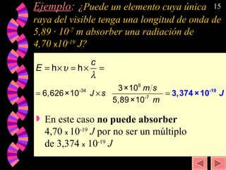 Ejemplo :   ¿Puede un elemento cuya única raya del visible tenga una longitud de onda de 5,89 · 10 -7  m absorber una radiación de  4,70  x 10 -19  J? En este caso  no puede absorber  4,70  x  10 -19   J  por no ser un múltiplo de 3,374  x  10 -19   J 