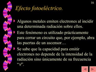 Efecto fotoeléctrico.  Algunos metales emiten electrones al incidir una determinada radiación sobre ellos.  Este fenómeno es utilizado prácticamente para cerrar un circuito que, por ejemplo, abra las puertas de un ascensor… Se sabe que la capacidad para emitir electrones no depende de la intensidad de la radiación sino únicamente de su frecuencia “  ”. 