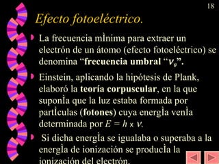 Efecto fotoeléctrico.  La frecuencia mínima para extraer un electrón de un átomo (efecto fotoeléctrico) se denomina “ frecuencia umbral  “  0 ”. Einstein, aplicando la hipótesis de Plank, elaboró la  teoría corpuscular , en la que suponía que la luz estaba formada por partículas ( fotones ) cuya energía venía determinada por  E = h  x    . Si dicha energía se igualaba o superaba a la energía de ionización se producía la ionización del electrón. 