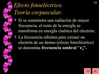 Efecto fotoeléctrico.  Teoría corpuscular.  Si se suministra una radiación de mayor frecuencia, el resto de la energía se transforma en energía cinética del electrón: La frecuencia mínima para extraer un electrón de un átomo (efecto fotoeléctrico) se denomina  frecuencia umbral  “  0 ”. 