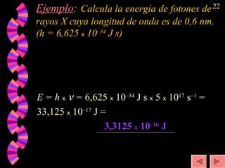 E = h  x     =   6,625  x  10 –34  J s  x  5  x  10 17  s –1  =  33,125  x  10 –17   J   = 3,3125  x  10 –16  J Ejemplo :   Calcula la energía de fotones de rayos X cuya longitud de onda es de 0,6 nm. (h = 6,625  x  10 –34  J s)   