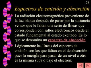 Espectros de emisión y absorción La radiación electromagnética proveniente de la luz blanca después de pasar por la sustancia vemos que le faltan una serie de líneas que corresponden con saltos electrónicos desde el estado fundamental al estado excitado. Es lo que se denomina un  espectro de absorción . Lógicamente las líneas del espectro de emisión son las que faltan en el de absorción pues la energía para pasar de un nivel a otro es la misma suba o baje el electrón.  