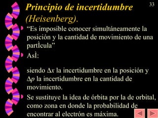 Principio de incertidumbre  (Heisenberg). “Es imposible conocer simultáneamente la posición y la cantidad de movimiento de una partícula” Así:  siendo   x  la incertidumbre en la posición y   p  la incertidumbre en la cantidad de movimiento. Se sustituye la idea de órbita por la de orbital, como zona en donde la probabilidad de encontrar al electrón es máxima. 