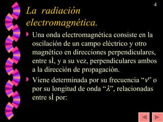 La  radiación electromagnética. Una onda electromagnética consiste en la oscilación de un campo eléctrico y otro magnético en direcciones perpendiculares, entre sí, y a su vez, perpendiculares ambos a la dirección de propagación. Viene determinada por su frecuencia “  ” o por su longitud de onda “  ”, relacionadas entre sí por: 