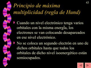 Principio de máxima multiplicidad (regla de Hund) Cuando un nivel electrónico tenga varios orbitales con la misma energía, los electrones se van colocando desapareados en ese nivel electrónico. No se coloca un segundo electrón en uno de dichos orbitales hasta que todos los orbitales de dicho nivel isoenergético están semiocupados. 