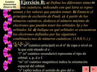 Ejercicio B:  a)  Defina los diferentes núme- ros cuánticos, indicando con qué letra se repre-sentan y los valores que pueden tomar.  b)  Enuncie el principio de exclusión de Pauli.  c)  A partir de los números cuánticos, deduzca el número máximo de electrones que pueden tener los orbitales 3p y los orbitales 3d.  d)  Indique en qué orbitales se encuentran los electrones definidos por las siguientes combinacio-nes de números cuánticos: (1,0,0, ½  ) y (4,1,0,-  ½ ). a)  “n” (nº cuántico principal) es el nº de capa o nivel en la que está situado el e – . “l” (nº cuántico secundario) representa el tipo de orbital: s, p, d o f. “m” (nº cuántico magnético) indica la orientación espacial del orbital. “s” (spín) indica el sentido de giro del e – . Cuestión Selectividad (Reserva 96) 