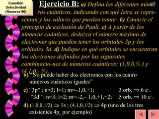   Ejercicio B:   a)  Defina los diferentes núme- ros cuánticos, indicando con qué letra se repre-sentan y los valores que pueden tomar.  b)  Enuncie el principio de exclusión de Pauli.  c)  A partir de los números cuánticos, deduzca el número máximo de electrones que pueden tener los orbitales 3p y los orbitales 3d.  d)  Indique en qué orbitales se encuentran los electrones definidos por las siguientes combinacio-nes de números cuánticos: (1,0,0, ½  ) y (4,1,0,-  ½ ). b)  “No puede haber dos electrones con los cuatro números cuánticos iguales” c)  “3p” : n=3; l=1; m=–1,0,+1;  3 orb.    6 e – .  “3d” : n=3; l=2; m=–2,– 1,0,+1,+2;  5 orb.    10 e – . d)  (1,0,0,1/2)    1s ;  (4,1,0,1/2)    4p (uno de los tres existentes 4p y  por ejemplo) Cuestión Selectividad (Reserva 96) 