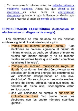 •   Ya conocemos la relación entre los orbitales atómicos
     y números cuánticos. Ahora hay que ubicar a los
     electrones     en   ellos,   hacer     su    configuración
     electrónica siguiendo la regla de llenado de Moeller, que
     ayuda a recordar el orden de energía de los orbitales:


CONFIGURACIÓN ELECTRÓNICA (Colocación de
electrones en un diagrama de energía).

   Los electrones se van situando en los distintos
orbitales siguiendo los siguientes principios:
     • Principio de mínima energía (aufbau): “Los
       electrones se colocan siguiendo el criterio de
       mínima energía, es decir, se rellenan primero los
       niveles con menor energía y no se rellenan
       niveles superiores hasta que no estén completos
       los niveles inferiores”.
     • Principio de máxima multiplicidad (regla de
       Hund): “Cuando un nivel electrónico tenga varios
       orbitales con la misma energía, los electrones se
       van colocando desapareados en ese nivel
       electrónico”. No se coloca un segundo electrón
       en uno de dichos orbitales hasta que todos los
       orbitales de dicho nivel isoenergético están
       semiocupados.
     • Una vez colocados se cumple el principio de
       exclusión de Pauli: “No puede haber dos
       electrones con los cuatro números cuánticos
       iguales”.
 