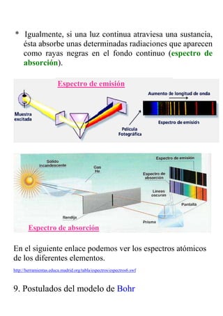 * Igualmente, si una luz continua atraviesa una sustancia,
  ésta absorbe unas determinadas radiaciones que aparecen
  como rayas negras en el fondo continuo (espectro de
  absorción).

                        Espectro de emisión




                                                        www.puc.cl/sw_educ/qda1106/




        Espectro de absorción

En el siguiente enlace podemos ver los espectros atómicos
de los diferentes elementos.
http://herramientas.educa.madrid.org/tabla/espectros/espectros6.swf



9. Postulados del modelo de Bohr
 
