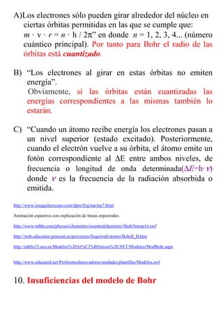 A)Los electrones sólo pueden girar alrededor del núcleo en
  ciertas órbitas permitidas en las que se cumple que:
  m · v · r = n · h / 2π” en donde n = 1, 2, 3, 4... (número
  cuántico principal). Por tanto para Bohr el radio de las
  órbitas está cuantizado.

B) “Los electrones al girar en estas órbitas no emiten
   energía”.
   Obviamente, si las órbitas están cuantizadas las
   energías correspondientes a las mismas también lo
   estarán.

C) “Cuando un átomo recibe energía los electrones pasan a
   un nivel superior (estado excitado). Posteriormente,
   cuando el electrón vuelve a su órbita, el átomo emite un
   fotón correspondiente al ∆E entre ambos niveles, de
   frecuencia o longitud de onda determinada(∆E=h· ν)
   donde ν es la frecuencia de la radiación absorbida o
   emitida.
http://www.iesaguilarycano.com/dpto/fyq/ma/ma7.html

Animación espectros con explicación de líneas espectrales.

http://www.mhhe.com/physsci/chemistry/essentialchemistry/flash/linesp16.swf

http://web.educastur.princast.es/proyectos/fisquiweb/atomo/BohrII_B.htm

http://rabfis15.uco.es/Modelos%20At%C3%B3micos%20.NET/Modelos/ModBohr.aspx


http://www.educared.net/ProfesoresInnovadores/unidades/plantillas/Modelos.swf



10. Insuficiencias del modelo de Bohr
 