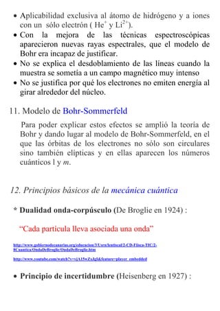 • Aplicabilidad exclusiva al átomo de hidrógeno y a iones
   con un sólo electrón ( He+ y Li2+).
 • Con la mejora de las técnicas espectroscópicas
   aparecieron nuevas rayas espectrales, que el modelo de
   Bohr era incapaz de justificar.
 • No se explica el desdoblamiento de las líneas cuando la
   muestra se sometía a un campo magnético muy intenso
 • No se justifica por qué los electrones no emiten energía al
   girar alrededor del núcleo.

11. Modelo de Bohr-Sommerfeld
    Para poder explicar estos efectos se amplió la teoría de
    Bohr y dando lugar al modelo de Bohr-Sommerfeld, en el
    que las órbitas de los electrones no sólo son circulares
    sino también elípticas y en ellas aparecen los números
    cuánticos l y m.


12. Principios básicos de la mecánica cuántica

 * Dualidad onda-corpúsculo (De Broglie en 1924) :

    “Cada partícula lleva asociada una onda”
 http://www.gobiernodecanarias.org/educacion/3/Usrn/lentiscal/2-CD-Fiisca-TIC/2-
 8Cuantica/OndaDeBroglie/OndaDeBroglie.htm

 http://www.youtube.com/watch?v=vjA15wZxJgI&feature=player_embedded



 • Principio de incertidumbre (Heisenberg en 1927) :
 