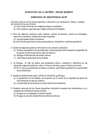 1
ESTRUCTURA DE LA MATERIA. ENLACE QUÍMICO
EJERCICIOS DE SELECTIVIDAD 96/97
Comente cada una de las frases siguientes, indicando si son verdaderas o falsas, y explique
las razones en las que se basa.
a) Para fundir hielo han de romperse enlaces covalentes.
b) Para evaporar agua hay que romper enlaces de hidrógeno.
1. Para las especies químicas: yodo, metano, cloruro de potasio, cloruro de hidrógeno,
mercurio y amoníaco, indique de forma razonada:
a) Las que poseen enlace covalente.
De entre las del apartado a), las que son polares, teniendo en cuenta su geometría.
2. Dadas las especies químicas tetracloruro de carbono y amoníaco:
a) Indique la geometría de las moléculas, utilizando para ello el modelo de repulsión de
los pares de electrones de la capa de valencia.
b) Indique la hibridación del átomo central.
c) Justifique la polaridad de las mismas.
3. a) Indique el tipo de enlace que predomina (iónico, covalente o metálico) en las
siguientes especies químicas: cobre, tricloruro de boro, agua y fluoruro de cesio.
b) En el caso que predomine el enlace covalente, justifique la geometría y la polaridad
de las moléculas.
4. Dadas las moléculas de agua y difloruro de berilio, justifique:
a) La geometría de las mismas, de acuerdo con la teoría de la repulsión de pares de
electrones de la capa de valencia.
b) La polaridad de los enlaces y la polaridad de las moléculas.
5. Comente cada una de las frases siguientes, indicando si pueden ser verdaderas o no, y
explique las razones en las que se basa:
a) El agua es un compuesto covalente apolar.
b) El agua es un buen disolvente de sustancias iónicas.
 