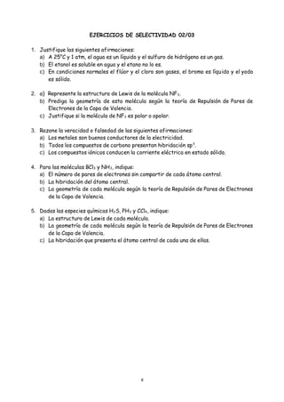 8
EJERCICIOS DE SELECTIVIDAD 02/03
1. Justifique las siguientes afirmaciones:
a) A 25°C y 1 atm, el agua es un líquido y el sulfuro de hidrógeno es un gas.
b) El etanol es soluble en agua y el etano no lo es.
c) En condiciones normales el flúor y el cloro son gases, el bromo es líquido y el yodo
es sólido.
2. a) Represente la estructura de Lewis de la molécula NF3.
b) Prediga la geometría de esta molécula según la teoría de Repulsión de Pares de
Electrones de la Capa de Valencia.
c) Justifique si la molécula de NF3 es polar o apolar.
3. Razone la veracidad o falsedad de las siguientes afirmaciones:
a) Los metales son buenos conductores de la electricidad.
b) Todos los compuestos de carbono presentan hibridación sp3
.
c) Los compuestos iónicos conducen la corriente eléctrica en estado sólido.
4. Para las moléculas BCl3 y NH3, indique:
a) El número de pares de electrones sin compartir de cada átomo central.
b) La hibridación del átomo central.
c) La geometría de cada molécula según la teoría de Repulsión de Pares de Electrones
de la Capa de Valencia.
5. Dadas las especies químicas H2S, PH3 y CCl4, indique:
a) La estructura de Lewis de cada molécula.
b) La geometría de cada molécula según la teoría de Repulsión de Pares de Electrones
de la Capa de Valencia.
c) La hibridación que presenta el átomo central de cada una de ellas.
 