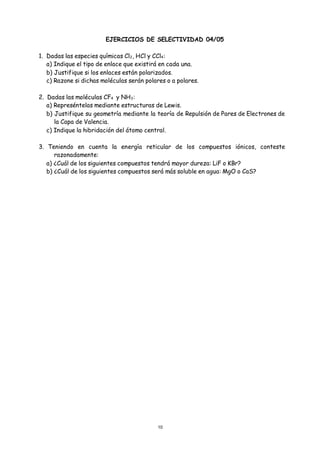10
EJERCICIOS DE SELECTIVIDAD 04/05
1. Dadas las especies químicas Cl2, HCl y CCl4:
a) Indique el tipo de enlace que existirá en cada una.
b) Justifique si los enlaces están polarizados.
c) Razone si dichas moléculas serán polares o a polares.
2. Dadas las moléculas CF4 y NH3:
a) Represéntelas mediante estructuras de Lewis.
b) Justifique su geometría mediante la teoría de Repulsión de Pares de Electrones de
la Capa de Valencia.
c) Indique la hibridación del átomo central.
3. Teniendo en cuenta la energía reticular de los compuestos iónicos, conteste
razonadamente:
a) ¿Cuál de los siguientes compuestos tendrá mayor dureza: LiF o KBr?
b) ¿Cuál de los siguientes compuestos será más soluble en agua: MgO o CaS?
 