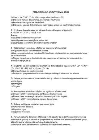 15
EJERCICIOS DE SELECTIVIDAD 07/08
1.- Para el ión Cl−
(Z=17) del isótopo cuyo número másico es 36:
a) Indique el número de protones, electrones y neutrones.
b) Escriba su configuración electrónica.
c) Indique los valores de los números cuánticos de uno de los electrones externos.
2.- El número de protones en los núcleos de cinco átomos es el siguiente:
A = 9; B = 16; C = 17; D = 19; E = 20
Razone:
a) ¿Cuál es el más electronegativo?
b) ¿Cuál posee menor energía de ionización?
c) ¿Cuál puede convertirse en anión divalente estable?
3.- Razone si son verdaderas o falsas las siguientes afirmaciones:
a) Algunas moléculas covalentes son polares.
b) Los compuestos iónicos, cuando están fundidos o en disolución, son buenos conductores
de la electricidad.
c) El agua tiene el punto de ebullición más elevado que el resto de los hidruros de los
elementos del grupo 16.
4.- a) Escriba las configuraciones electrónicas de las especies siguientes: N3–
(Z = 7), Mg2+
(Z = 12), Cl–
(Z = 17), K (Z = 19) y Ar (Z = 18).
b) Indique los que son isoelectrónicos.
c) Indique los que presentan electrones desapareados y el número de los mismos.
5.- Indique, razonadamente, cuántos enlaces π y cuántos σ tienen las siguientes moléculas:
a) Hidrógeno.
b) Nitrógeno.
c) Oxígeno.
6.- Razone si son verdaderas o falsas las siguientes afirmaciones:
a) El neón y el O2−
tienen la misma configuración electrónica.
b) El neón tiene una energía de ionización menor que la del oxígeno.
c) El neón y el O2−
tienen el mismo número de protones.
7.- Indique qué tipo de enlace hay que romper para:
a) Fundir cloruro de sodio.
b) Vaporizar agua.
c) Vaporizar n-hexano.
8.- Para un elemento de número atómico Z = 20, a partir de su configuración electrónica:
a) Indique el grupo y el periodo al que pertenece y nombre otro elemento del mismo grupo.
b) Justifique la valencia más probable de ese elemento.
c) Indique el valor de los números cuánticos del electrón más externo.
 