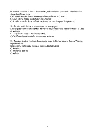 16
9.- Para un átomo en su estado fundamental, razone sobre la veracidad o falsedad de las
siguientes afirmaciones:
a) El número máximo de electrones con número cuántico n = 3 es 6.
b) En un orbital 2p sólo puede haber 2 electrones.
c) Si en los orbitales 3d se sitúan 6 electrones, no habrá ninguno desapareado.
10.- Para las moléculas de tetracloruro de carbono y agua:
a) Prediga su geometría mediante la teoría de Repulsión de Pares de Electrones de la Capa
de Valencia.
b) Indique la hibridación del átomo central.
c) Justifique si esas moléculas son polares o apolares.
11.- Deduzca, según la teoría de Repulsión de Pares de Electrones de la Capa de Valencia,
la geometría de
las siguientes moléculas e indique la polaridad de las mismas:
a) Amoniaco.
b) Tricloruro de boro.
c) Metano.
 