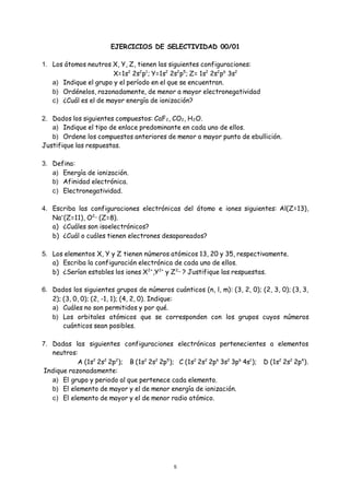 5
EJERCICIOS DE SELECTIVIDAD 00/01
1. Los átomos neutros X, Y, Z, tienen las siguientes configuraciones:
X=1s2
2s2
p1
; Y=1s2
2s2
p5
; Z= 1s2
2s2
p6
3s2
a) Indique el grupo y el período en el que se encuentran.
b) Ordénelos, razonadamente, de menor a mayor electronegatividad
c) ¿Cuál es el de mayor energía de ionización?
2. Dados los siguientes compuestos: CaF2, CO2, H2O.
a) Indique el tipo de enlace predominante en cada uno de ellos.
b) Ordene los compuestos anteriores de menor a mayor punto de ebullición.
Justifique las respuestas.
3. Defina:
a) Energía de ionización.
b) Afinidad electrónica.
c) Electronegatividad.
4. Escriba las configuraciones electrónicas del átomo e iones siguientes: Al(Z=13),
Na+
(Z=11), O2
‾ (Z=8).
a) ¿Cuáles son isoelectrónicos?
b) ¿Cuál o cuáles tienen electrones desapareados?
5. Los elementos X, Y y Z tienen números atómicos 13, 20 y 35, respectivamente.
a) Escriba la configuración electrónica de cada uno de ellos.
b) ¿Serían estables los iones X2+
,Y2+
y Z2
‾ ? Justifique las respuestas.
6. Dados los siguientes grupos de números cuánticos (n, l, m): (3, 2, 0); (2, 3, 0); (3, 3,
2); (3, 0, 0); (2, -1, 1); (4, 2, 0). Indique:
a) Cuáles no son permitidos y por qué.
b) Los orbitales atómicos que se corresponden con los grupos cuyos números
cuánticos sean posibles.
7. Dadas las siguientes configuraciones electrónicas pertenecientes a elementos
neutros:
A (1s2
2s2
2p2
); B (1s2
2s2
2p5
); C (1s2
2s2
2p6
3s2
3p6
4s1
); D (1s2
2s2
2p4
).
Indique razonadamente:
a) El grupo y periodo al que pertenece cada elemento.
b) El elemento de mayor y el de menor energía de ionización.
c) El elemento de mayor y el de menor radio atómico.
 