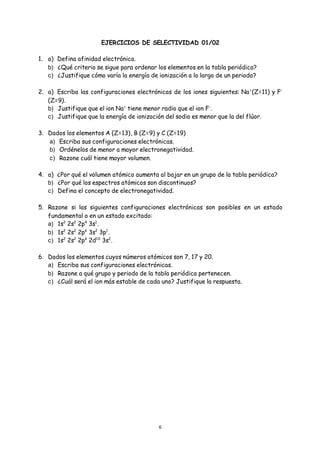 6
EJERCICIOS DE SELECTIVIDAD 01/02
1. a) Defina afinidad electrónica.
b) ¿Qué criterio se sigue para ordenar los elementos en la tabla periódica?
c) ¿Justifique cómo varía la energía de ionización a lo largo de un periodo?
2. a) Escriba las configuraciones electrónicas de los iones siguientes: Na+
(Z=11) y F-
(Z=9).
b) Justifique que el ion Na+
tiene menor radio que el ion F-
.
c) Justifique que la energía de ionización del sodio es menor que la del flúor.
3. Dados los elementos A (Z=13), B (Z=9) y C (Z=19)
a) Escriba sus configuraciones electrónicas.
b) Ordénelos de menor a mayor electronegatividad.
c) Razone cuál tiene mayor volumen.
4. a) ¿Por qué el volumen atómico aumenta al bajar en un grupo de la tabla periódica?
b) ¿Por qué los espectros atómicos son discontinuos?
c) Defina el concepto de electronegatividad.
5. Razone si las siguientes configuraciones electrónicas son posibles en un estado
fundamental o en un estado excitado:
a) 1s2
2s2
2p4
3s1
.
b) 1s2
2s2
2p6
3s2
3p1
.
c) 1s2
2s2
2p6
2d10
3s2
.
6. Dados los elementos cuyos números atómicos son 7, 17 y 20.
a) Escriba sus configuraciones electrónicas.
b) Razone a qué grupo y periodo de la tabla periódica pertenecen.
c) ¿Cuál será el ion más estable de cada uno? Justifique la respuesta.
 