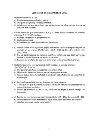 7
EJERCICIOS DE SELECTIVIDAD 02/03
1. Dado el elemento de Z = 19:
a) Escriba su configuración electrónica.
b) Indique a qué grupo y periodo pertenece.
c) ¿Cuáles son los valores posibles que pueden tomar los números cuánticos de su
electrón más externo?
2. Cuatro elementos que llamaremos A, B, C y D tienen, respectivamente, los números
atómicos: 2, 11, 17 y 25. Indique:
a) El grupo y el periodo al que pertenecen.
b) Cuáles son metales.
c) El elemento que tiene mayor afinidad electrónica.
3. a) Indique cuáles de los siguientes grupos de números cuánticos son posibles para un
electrón en un átomo: (4,2,0,+1/2); (3,3,2, -1/2); (2,0,1,+1/2); (3,2,-2,-1/2);
(2,0,0,-1/2).
b) De las combinaciones de números cuánticos anteriores que sean correctas,
indique el orbital donde se encuentra el electrón.
c) Enumere los orbitales del apartado anterior en orden creciente de energía.
4. Dadas las siguientes configuraciones electrónicas de la capa de valencia:
1) ns1
2) ns2
np4
3) ns2
np6
a) Indique el grupo al que corresponde cada una de ellas.
b) Nombre dos elementos de cada uno de los grupos anteriores.
c) Razone cuáles serán los estados de oxidación más estables de los elementos de
esos grupos.
5. a) Defina el concepto de energía de ionización de un elemento.
b) Justifique por qué la primera energía de ionización disminuye al descender en un
grupo de la tabla periódica.
c) Dados los elementos F, Ne y Na, ordénelos de mayor a menor energía de
ionización
6. a) Escriba las configuraciones electrónicas del cloro (Z = 17) y del potasio (Z = 19).
b) ¿Cuáles serán los iones más estables a que darán lugar los átomos anteriores?
c) ¿Cuál de esos iones tendrá menor radio?
 