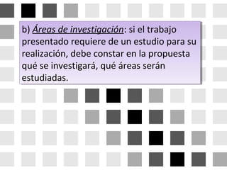 b) Áreas de investigación: si el trabajo
presentado requiere de un estudio para su
realización, debe constar en la propuesta
qué se investigará, qué áreas serán
estudiadas.
b) Áreas de investigación: si el trabajo
presentado requiere de un estudio para su
realización, debe constar en la propuesta
qué se investigará, qué áreas serán
estudiadas.
 