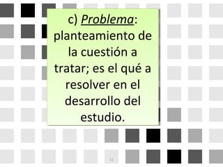c) Problema:
planteamiento de
la cuestión a
tratar; es el qué a
resolver en el
desarrollo del
estudio.
c) Problema:
planteamiento de
la cuestión a
tratar; es el qué a
resolver en el
desarrollo del
estudio.
11
 