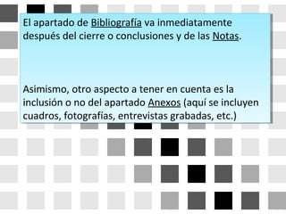 El apartado de Bibliografía va inmediatamente
después del cierre o conclusiones y de las Notas.
Asimismo, otro aspecto a tener en cuenta es la
inclusión o no del apartado Anexos (aquí se incluyen
cuadros, fotografías, entrevistas grabadas, etc.)
El apartado de Bibliografía va inmediatamente
después del cierre o conclusiones y de las Notas.
Asimismo, otro aspecto a tener en cuenta es la
inclusión o no del apartado Anexos (aquí se incluyen
cuadros, fotografías, entrevistas grabadas, etc.)
 
