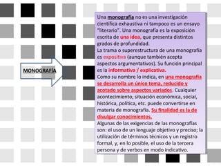 Una monografía no es una investigación
científica exhaustiva ni tampoco es un ensayo
“literario”. Una monografía es la exposición
escrita de una idea, que presenta distintos
grados de profundidad.
La trama o superestructura de una monografía
es expositiva (aunque también acepta
aspectos argumentativos). Su función principal
es la informativa / explicativa.
Como su nombre lo indica, en una monografía
se desarrolla un único tema, reducido y
acotado sobre aspectos variados. Cualquier
acontecimiento, situación económica, social,
histórica, política, etc. puede convertirse en
materia de monografía. Su finalidad es la de
divulgar conocimientos.
Algunas de las exigencias de las monografías
son: el uso de un lenguaje objetivo y preciso; la
utilización de términos técnicos y un registro
formal, y, en lo posible, el uso de la tercera
persona y de verbos en modo indicativo.
Una monografía no es una investigación
científica exhaustiva ni tampoco es un ensayo
“literario”. Una monografía es la exposición
escrita de una idea, que presenta distintos
grados de profundidad.
La trama o superestructura de una monografía
es expositiva (aunque también acepta
aspectos argumentativos). Su función principal
es la informativa / explicativa.
Como su nombre lo indica, en una monografía
se desarrolla un único tema, reducido y
acotado sobre aspectos variados. Cualquier
acontecimiento, situación económica, social,
histórica, política, etc. puede convertirse en
materia de monografía. Su finalidad es la de
divulgar conocimientos.
Algunas de las exigencias de las monografías
son: el uso de un lenguaje objetivo y preciso; la
utilización de términos técnicos y un registro
formal, y, en lo posible, el uso de la tercera
persona y de verbos en modo indicativo.
MONOGRAFÍA
 