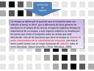 Un ensayo se define por la posición que el ensayista toma con
relación al tema, es decir que a diferencia de otros géneros de
escritura en el campo de la ciencia, el aspecto subjetivo destaca la
importancia de un ensayo, y este aspecto subjetivo se localiza por
los juicios que emite el ensayista sobre los temas que está
abordando. Una de las funciones que tiene el ensayo es mostrar la
parte interpretativa de la subjetividad del ensayista, con esto el
lector podrá contar con un mejor horizonte de reflexión sobre el
tema abordado. (Salud Jaramillo y Víctor Mendoza, 2004).
Un ensayo se define por la posición que el ensayista toma con
relación al tema, es decir que a diferencia de otros géneros de
escritura en el campo de la ciencia, el aspecto subjetivo destaca la
importancia de un ensayo, y este aspecto subjetivo se localiza por
los juicios que emite el ensayista sobre los temas que está
abordando. Una de las funciones que tiene el ensayo es mostrar la
parte interpretativa de la subjetividad del ensayista, con esto el
lector podrá contar con un mejor horizonte de reflexión sobre el
tema abordado. (Salud Jaramillo y Víctor Mendoza, 2004).
DEFINICIÓN
DE
ENSAYO
 