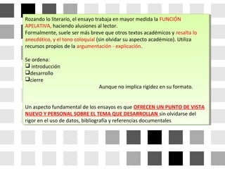 Rozando lo literario, el ensayo trabaja en mayor medida la FUNCIÓN
APELATIVA, haciendo alusiones al lector.
Formalmente, suele ser más breve que otros textos académicos y resalta lo
anecdótico, y el tono coloquial (sin olvidar su aspecto académico). Utiliza
recursos propios de la argumentación - explicación.
Se ordena:
 introducción
desarrollo
cierre
Aunque no implica rigidez en su formato.
Un aspecto fundamental de los ensayos es que OFRECEN UN PUNTO DE VISTA
NUEVO Y PERSONAL SOBRE EL TEMA QUE DESARROLLAN sin olvidarse del
rigor en el uso de datos, bibliografía y referencias documentales
Rozando lo literario, el ensayo trabaja en mayor medida la FUNCIÓN
APELATIVA, haciendo alusiones al lector.
Formalmente, suele ser más breve que otros textos académicos y resalta lo
anecdótico, y el tono coloquial (sin olvidar su aspecto académico). Utiliza
recursos propios de la argumentación - explicación.
Se ordena:
 introducción
desarrollo
cierre
Aunque no implica rigidez en su formato.
Un aspecto fundamental de los ensayos es que OFRECEN UN PUNTO DE VISTA
NUEVO Y PERSONAL SOBRE EL TEMA QUE DESARROLLAN sin olvidarse del
rigor en el uso de datos, bibliografía y referencias documentales
 