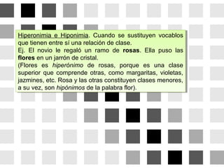 Hiperonimia e Hiponimia. Cuando se sustituyen vocablos
que tienen entre sí una relación de clase.
Ej. El novio le regaló un ramo de rosas. Ella puso las
flores en un jarrón de cristal.
(Flores es hiperónimo de rosas, porque es una clase
superior que comprende otras, como margaritas, violetas,
jazmines, etc. Rosa y las otras constituyen clases menores,
a su vez, son hipónimos de la palabra flor).
Hiperonimia e Hiponimia. Cuando se sustituyen vocablos
que tienen entre sí una relación de clase.
Ej. El novio le regaló un ramo de rosas. Ella puso las
flores en un jarrón de cristal.
(Flores es hiperónimo de rosas, porque es una clase
superior que comprende otras, como margaritas, violetas,
jazmines, etc. Rosa y las otras constituyen clases menores,
a su vez, son hipónimos de la palabra flor).
 