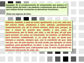 Conexión. Es el encadenamiento de componentes que aparece en
ciertas partes del texto. Las palabras y expresiones que se emplean
para realizar dichas conexiones se denominan Conectores.
Éstos son algunos de ellos:
Conexión. Es el encadenamiento de componentes que aparece en
ciertas partes del texto. Las palabras y expresiones que se emplean
para realizar dichas conexiones se denominan Conectores.
Éstos son algunos de ellos:
Además, también, a esto se suma, igualmente, a su vez, más aun,
del mismo modo, añadamos a esto, además, paralelamente,
conjuntamente, y/e, de la misma manera, dado que, porque, ya
que, a causa de, puesto que, debido a que, pues, en
consecuencia, por lo tanto, por esto, a raíz de que, de ahí que,
para concluir, en suma, en conclusión, en síntesis, en definitiva,
para terminar, sintetizando, si, en caso de que, en tanto que,
siempre y cuando, siempre que, con la condición de que, toda
vez que, así, de esta manera, de este modo, por ejemplo, en otras
palabras, para ejemplificar, es decir, o sea, esto es, lo que quiere
decir, destaquemos que, subrayamos que, lo más importante es,
tomamos este punto de vista, etc.
Además, también, a esto se suma, igualmente, a su vez, más aun,
del mismo modo, añadamos a esto, además, paralelamente,
conjuntamente, y/e, de la misma manera, dado que, porque, ya
que, a causa de, puesto que, debido a que, pues, en
consecuencia, por lo tanto, por esto, a raíz de que, de ahí que,
para concluir, en suma, en conclusión, en síntesis, en definitiva,
para terminar, sintetizando, si, en caso de que, en tanto que,
siempre y cuando, siempre que, con la condición de que, toda
vez que, así, de esta manera, de este modo, por ejemplo, en otras
palabras, para ejemplificar, es decir, o sea, esto es, lo que quiere
decir, destaquemos que, subrayamos que, lo más importante es,
tomamos este punto de vista, etc.
 