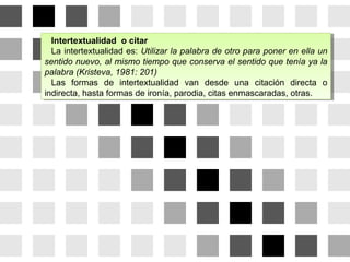 Intertextualidad o citar
La intertextualidad es: Utilizar la palabra de otro para poner en ella un
sentido nuevo, al mismo tiempo que conserva el sentido que tenía ya la
palabra (Kristeva, 1981: 201)
Las formas de intertextualidad van desde una citación directa o
indirecta, hasta formas de ironía, parodia, citas enmascaradas, otras.
Intertextualidad o citar
La intertextualidad es: Utilizar la palabra de otro para poner en ella un
sentido nuevo, al mismo tiempo que conserva el sentido que tenía ya la
palabra (Kristeva, 1981: 201)
Las formas de intertextualidad van desde una citación directa o
indirecta, hasta formas de ironía, parodia, citas enmascaradas, otras.
 