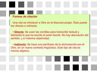 Formas de citación
Una cita es introducir a Otro en el discurso propio. Ésta puede
ser directa o indirecta.
• Directa: Se usan las comillas para transcribir textual y
fielmente lo que ha escrito el autor-fuente. No hay desviación del
sentido, y sí máxima objetividad.
• Indirecta: Se hace una perífrasis de lo dicho/escrito por el
Otro, en un nuevo contexto lingüístico. Este tipo de cita es
menos objetiva.
Formas de citación
Una cita es introducir a Otro en el discurso propio. Ésta puede
ser directa o indirecta.
• Directa: Se usan las comillas para transcribir textual y
fielmente lo que ha escrito el autor-fuente. No hay desviación del
sentido, y sí máxima objetividad.
• Indirecta: Se hace una perífrasis de lo dicho/escrito por el
Otro, en un nuevo contexto lingüístico. Este tipo de cita es
menos objetiva.
 
