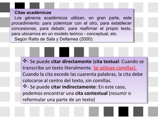 Citas académicas
Los géneros académicos utilizan, en gran parte, este
procedimiento: para polemizar con el otro, para establecer
concesiones, para debatir, para reafirmar el propio texto,
para ubicarnos en un modelo teórico - conceptual, etc.
Según Ratto de Sala y Dellamea (2000):
Citas académicas
Los géneros académicos utilizan, en gran parte, este
procedimiento: para polemizar con el otro, para establecer
concesiones, para debatir, para reafirmar el propio texto,
para ubicarnos en un modelo teórico - conceptual, etc.
Según Ratto de Sala y Dellamea (2000):
- Se puede citar directamente (cita textual: Cuando se
transcribe un texto literalmente. Se utilizan comillas).
Cuando la cita excede las cuarenta palabras, la cita debe
colocarse al centro del texto, sin comillas.
- Se puede citar indirectamente: En este caso,
podemos encontrar una cita contextual (resumir o
reformular una parte de un texto)
- Se puede citar directamente (cita textual: Cuando se
transcribe un texto literalmente. Se utilizan comillas).
Cuando la cita excede las cuarenta palabras, la cita debe
colocarse al centro del texto, sin comillas.
- Se puede citar indirectamente: En este caso,
podemos encontrar una cita contextual (resumir o
reformular una parte de un texto)
 