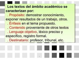 Los textos del ámbito académico se
caracterizan por:
. Propósito: demostrar conocimiento,
exponer resultados de un trabajo, otros.
. Énfasis en el tema propuesto.
. Contenido proveniente de otros textos
. Lenguaje objetivo, léxico preciso y
específico, registro formal.
. Destinatario: profesor, tribunal, etc.
Los textos del ámbito académico se
caracterizan por:
. Propósito: demostrar conocimiento,
exponer resultados de un trabajo, otros.
. Énfasis en el tema propuesto.
. Contenido proveniente de otros textos
. Lenguaje objetivo, léxico preciso y
específico, registro formal.
. Destinatario: profesor, tribunal, etc.
4
 