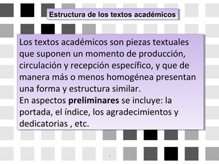 Estructura de los textos académicosEstructura de los textos académicos
Los textos académicos son piezas textuales
que suponen un momento de producción,
circulación y recepción específico, y que de
manera más o menos homogénea presentan
una forma y estructura similar.
En aspectos preliminares se incluye: la
portada, el índice, los agradecimientos y
dedicatorias , etc.
Los textos académicos son piezas textuales
que suponen un momento de producción,
circulación y recepción específico, y que de
manera más o menos homogénea presentan
una forma y estructura similar.
En aspectos preliminares se incluye: la
portada, el índice, los agradecimientos y
dedicatorias , etc.
7
 