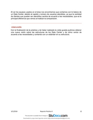 Al ver los equipos usados en el área nos encontramos que contamos con lo básico de
un Data Center, debido al capital y número de usuarios atendidos, ya que la cantidad
de clientes que pueden ser atendidos cambia de acuerdo a las necesidades, que es la
principal diferencia que vemos al realizar la comparación.
CONCLUSIÓN
Con la finalización de la práctica y de haber realizado la visita guiada pudimos obtener
una nueva visión sobre las estructuras de los Data Center y de cómo varían de
acuerdo a las necesidades y contando con un estándar en su estructura.
3/5/2018 Reporte Práctica 0 12
Downloaded by jorge ulises legorreta carrera (legorretacarrerajorgeulises@gmail.com)
lOMoARcPSD|9989586
 
