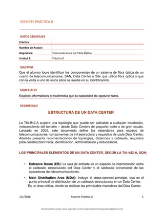 REPORTE PRÁCTICA 0
DATOS GENERALES
Práctica
Nombre de Asesor:
Asignatura: Comunicaciones por Fibra Óptica
Unidad 1: Práctica 0
OBJETIVO
Que el alumno logre identificar los componentes de un sistema de fibra óptica de un
cuarto de telecomunicaciones, SAN, Data Center o Site que utilice fibra óptica y que
con la visita a uno de estos sitios se auxilie en su identificación.
MATERIALES
Equipos informáticos o multimedia que la capacidad de capturar fotos.
DESARROLLO
ESTRUCTURA DE UN DATA CENTER
La TIA-942-A sugiere una topología que puede ser aplicable a cualquier instalación,
independiente del tamaño – desde Data Centers de pequeño porte o de gran escala.
Lanzado en 2005, este documento define los estandares para espacio de
telecomunicaciones, componentes de infraestructura y requisitos de cada Data Center.
Además presenta recomendaciones de topologías, distancias y cableado, requisitos
para construcción física, identificación, administración y redundancia.
LOS PRINCIPALES ELEMENTOS DE UN DATA CENTER, SEGÚN LA TIA-942-A, SON:
• Entrance Room (ER): La sala de entrada es un espacio de interconexión entre
el cableado estructurado del Data Center y el cableado proveniente de las
operadoras de telecomunicaciones.
• Main Distribution Area (MDA): Incluye el cross-connect principal, que es el
punto principal de distribución de un cableado estructurado en un Data Center.
Es un área crítica, donde se realizan las principales maniobras del Data Center.
3/5/2018 Reporte Práctica 0 1
Downloaded by jorge ulises legorreta carrera (legorretacarrerajorgeulises@gmail.com)
lOMoARcPSD|9989586
 