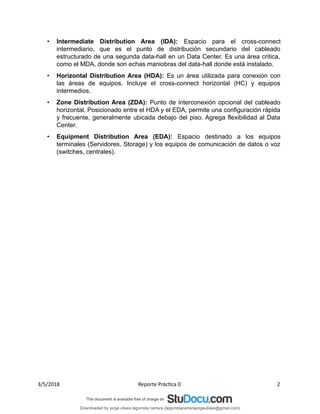 • Intermediate Distribution Area (IDA): Espacio para el cross-connect
intermediario, que es el punto de distribución secundario del cableado
estructurado de una segunda data-hall en un Data Center. Es una área critica,
como el MDA, donde son echas maniobras del data-hall donde está instalado.
• Horizontal Distribution Area (HDA): Es un área utilizada para conexión con
las áreas de equipos. Incluye el cross-connect horizontal (HC) y equipos
intermedios.
• Zone Distribution Area (ZDA): Punto de interconexión opcional del cableado
horizontal. Posicionado entre el HDA y el EDA, permite una configuración rápida
y frecuente, generalmente ubicada debajo del piso. Agrega flexibilidad al Data
Center.
• Equipment Distribution Area (EDA): Espacio destinado a los equipos
terminales (Servidores, Storage) y los equipos de comunicación de datos o voz
(switches, centrales).
3/5/2018 Reporte Práctica 0 2
Downloaded by jorge ulises legorreta carrera (legorretacarrerajorgeulises@gmail.com)
lOMoARcPSD|9989586
 