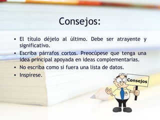 Consejos:
• El título déjelo al último. Debe ser atrayente y
  significativo.
• Escriba párrafos cortos. Preocúpese que tenga una
  idea principal apoyada en ideas complementarias.
• No escriba como si fuera una lista de datos.
• Inspírese.
                                           Consejos
 