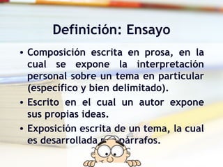 Definición: Ensayo
• Composición escrita en prosa, en la
  cual se expone la interpretación
  personal sobre un tema en particular
  (específico y bien delimitado).
• Escrito en el cual un autor expone
  sus propias ideas.
• Exposición escrita de un tema, la cual
  es desarrollada por párrafos.
 