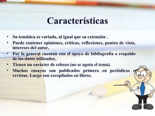 Características
• Su temática es variada, al igual que su extensión .
• Puede contener opiniones, críticas, reflexiones, puntos de vista,
  intereses del autor.
• Por lo general cuentan con el apoyo de bibliografía o respaldo
  de los datos utilizados.
• Tienen un carácter de esbozo (no se agota el tema).
• Muchos ensayos son publicados primero en periódicos o
  revistas. Luego son recopilados en libros.
 