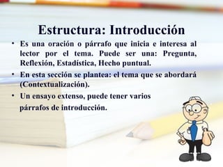 Estructura: Introducción
• Es una oración o párrafo que inicia e interesa al
  lector por el tema. Puede ser una: Pregunta,
  Reflexión, Estadística, Hecho puntual.
• En esta sección se plantea: el tema que se abordará
  (Contextualización).
• Un ensayo extenso, puede tener varios
  párrafos de introducción.
 