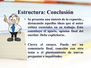 Estructura: Conclusión
  • Se presenta una síntesis de lo expuesto ,
    destacando aquellas ideas que el autor
    estima esenciales en su trabajo. Esto
    constituye el aporte, opinión final del
    escritor. Debe explicitarse.

  • Cierra el ensayo. Puede ser un
    comentario final, conexión con otro
    tema o el planteamiento de nuevas
    preguntas o inquietudes.
 
