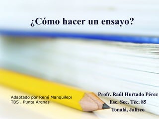 ¿Cómo hacer un ensayo?




                               Profr. Raúl Hurtado Pérez
Adaptado por René Manquilepi
TBS . Punta Arenas                  Esc. Sec. Téc. 85
                                     Tonalá, Jalisco
 